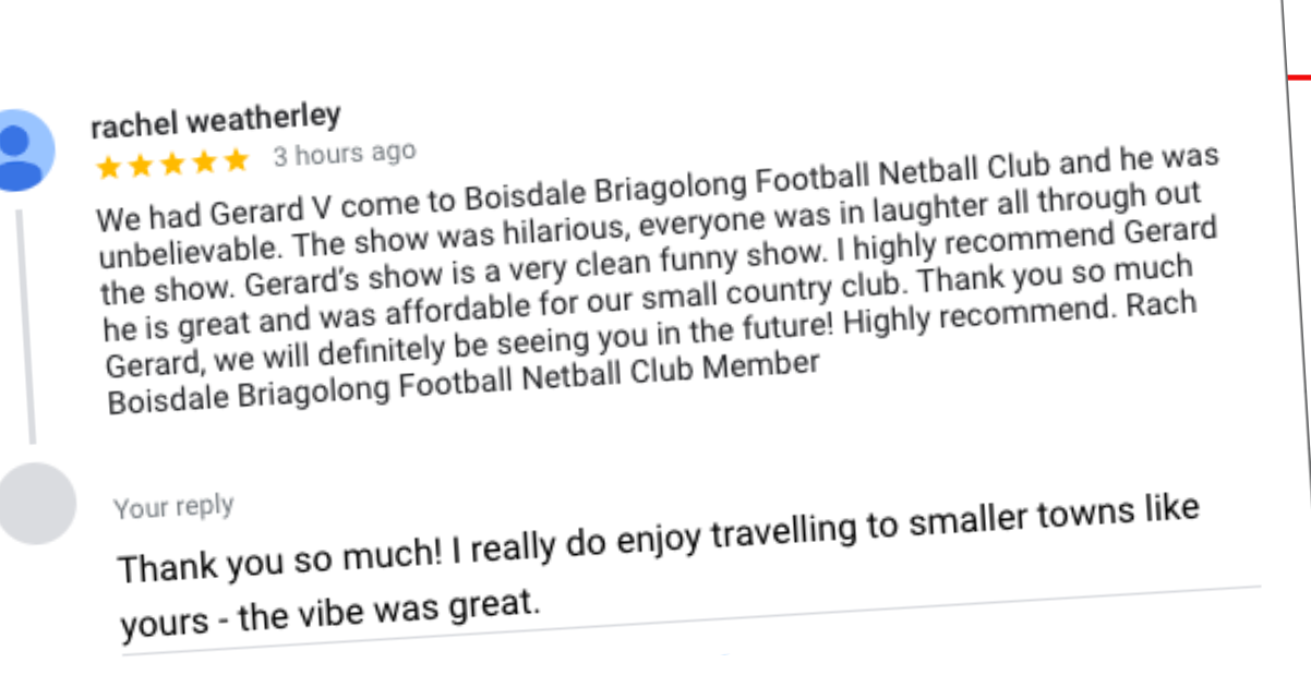We had Gerard V come to Boisdale Briagolong Football Netball Club and he was unbelievable. The show was hilarious, everyone was in laughter all through out the show. Gerard’s show is a very clean funny show. I highly recommend Gerard he is great and was affordable for our small country club.