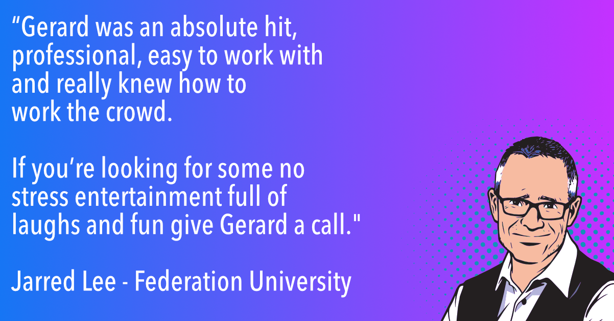 “Gerard was an absolute hit, professional and easy to work with and really knew how to work the crowd, if you’re looking for some no stress entertainment full of laughs and fun give Gerard a call. We look forward to having him back again.”