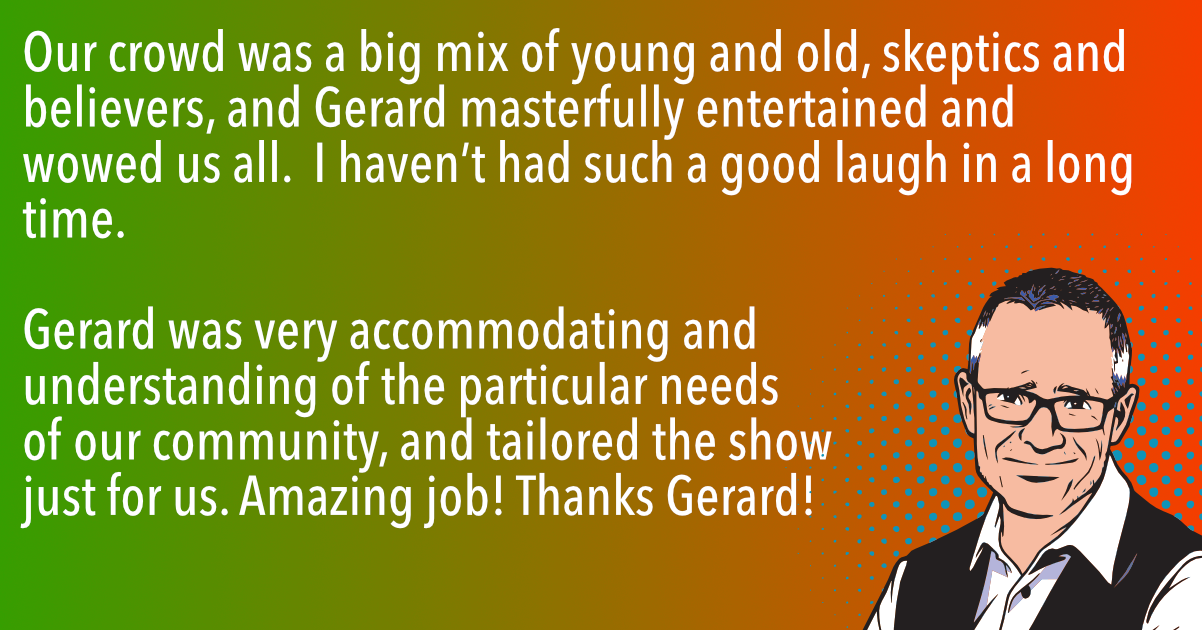 Our crowd was a big mix of young and old, skeptics and believers, and Gerard masterfully entertained and wowed us all. I haven’t had such a good laugh in a long time. But apart from its pure entertainment value, the show stimulated fascinating discussions well into the night.