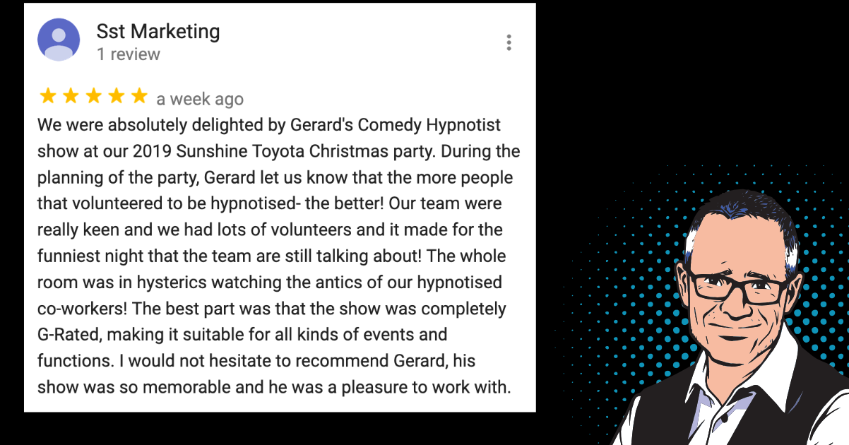 We were absolutely delighted by Gerard’s Comedy Hypnotist show at our 2019 Sunshine Toyota Christmas party. The best part was that the show was completely G-Rated, suitable for all kinds of events and functions. I would not hesitate to recommend Gerard, his show was so memorable and he was a pleasure to work with.